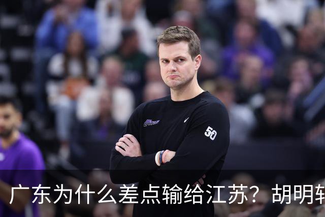 广东为什么差点输给江苏？胡明轩毫不客气说出原因，直接戳中要害