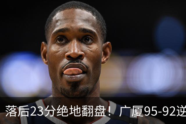 落后23分绝地翻盘！广厦95-92逆转天津 威尔斯27分领衔
