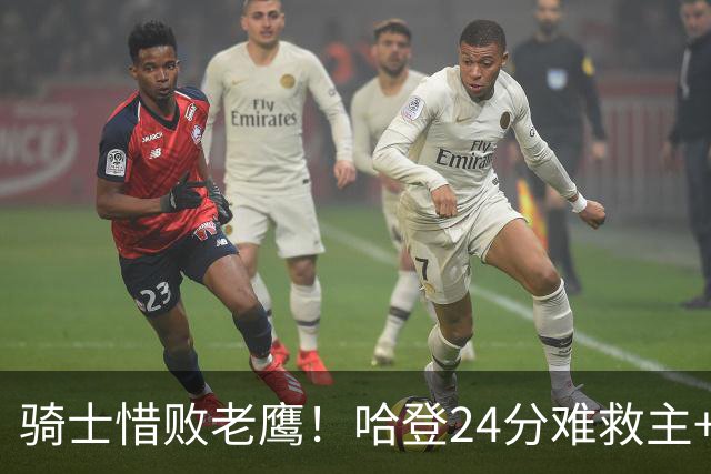 骑士惜败老鹰！哈登24分难救主+首发4人低迷，阿特金森难辞其咎